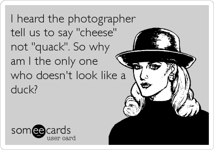 I heard the photographer
tell us to say "cheese"
not "quack". So why
am I the only one
who doesn't look like a
duck?