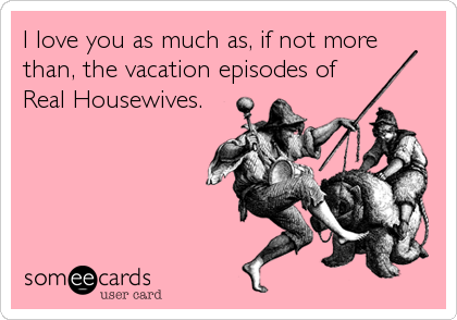 I love you as much as, if not more 
than, the vacation episodes of 
Real Housewives.