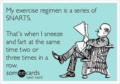 My exercise regimen is a series of
SNARTS.

That's when I sneeze
and fart at the same
time two or
three times in a
row.