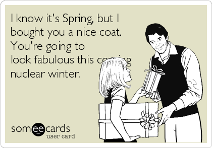 I know it's Spring, but I
bought you a nice coat.
You're going to
look fabulous this coming
nuclear winter.