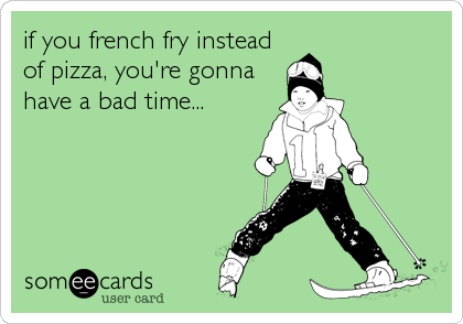 if you french fry instead
of pizza, you're gonna
have a bad time...