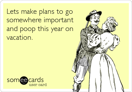 Lets make plans to go
somewhere important
and poop this year on
vacation.