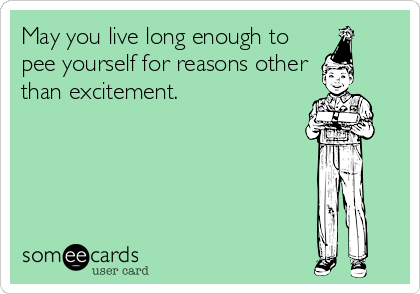 May you live long enough to
pee yourself for reasons other
than excitement.