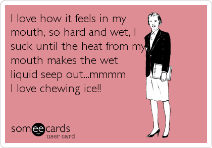 I love how it feels in my
mouth, so hard and wet, I
suck until the heat from my
mouth makes the wet
liquid seep out...mmmm
I love chewing ice!!