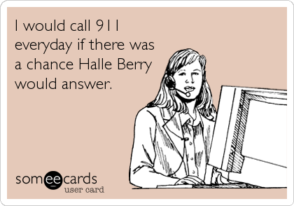 I would call 911
everyday if there was
a chance Halle Berry
would answer.