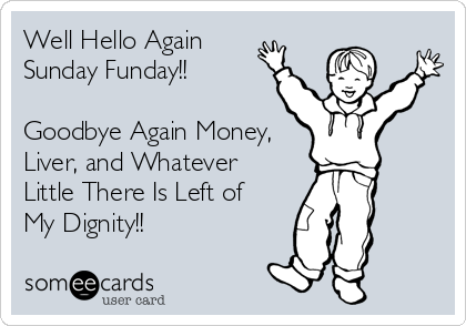 Well Hello Again
Sunday Funday!!

Goodbye Again Money, 
Liver, and Whatever
Little There Is Left of
My Dignity!!