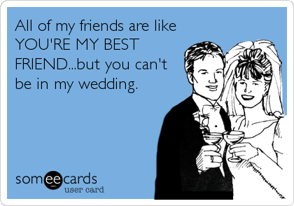 All of my friends are like
YOU'RE MY BEST
FRIEND...but you can't
be in my wedding.