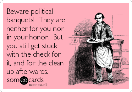 Beware political
banquets!  They are
neither for you nor
in your honor.  But
you still get stuck
with the check for
it, and for the clean
up afterwards.