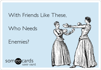 
  With Friends Like These,
      
  Who Needs
  
  Enemies? 
 