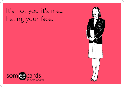 It's not you it's me...
hating your face.