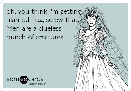 oh, you think I'm getting
married. haa, screw that.
Men are a clueless
bunch of creatures.