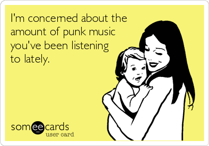 I'm concerned about the
amount of punk music
you've been listening
to lately.
