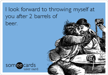 I look forward to throwing myself at
you after 2 barrels of
beer.