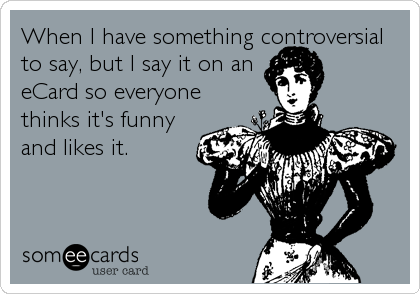 When I have something controversial
to say, but I say it on an
eCard so everyone
thinks it's funny
and likes it.