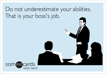 Do not underestimate your abilities.
That is your boss's job.