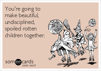 You're going to 
make beautiful, 
undisciplined,
spoiled rotten
children together.