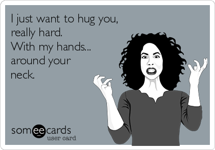 I just want to hug you, 
really hard.  
With my hands...
around your
neck.