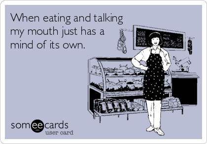 When eating and talking
my mouth just has a 
mind of its own.