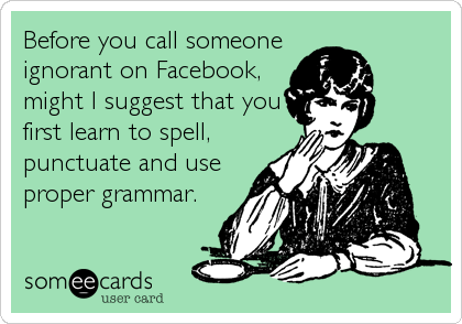 Before you call someone
ignorant on Facebook,
might I suggest that you
first learn to spell,
punctuate and use
proper grammar.