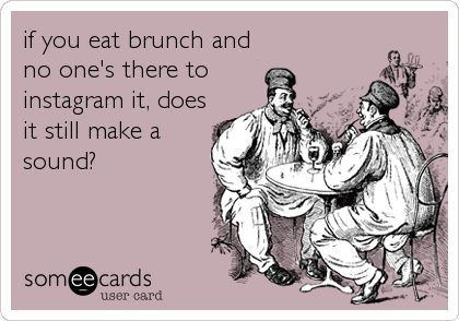 if you eat brunch and
no one's there to
instagram it, does
it still make a
sound?