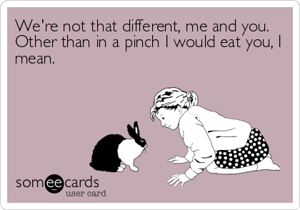 We're not that different, me and you.
Other than in a pinch I would eat you, I
mean.