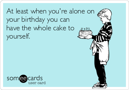 At least when you're alone on
your birthday you can
have the whole cake to
yourself.