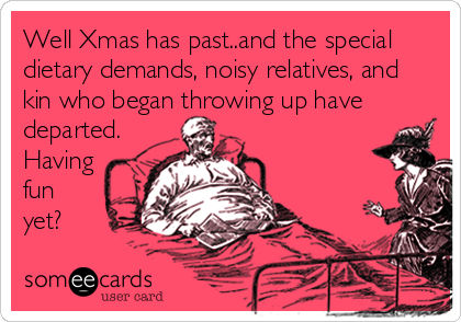 Well Xmas has past..and the special
dietary demands, noisy relatives, and
kin who began throwing up have
departed.
Having
fun
yet?