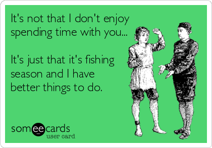 It's not that I don't enjoyspending time with you...It's just that it's fishingseason and I havebetter things to do.