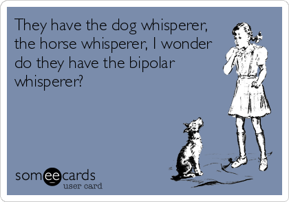 They have the dog whisperer,
the horse whisperer, I wonder
do they have the bipolar
whisperer?