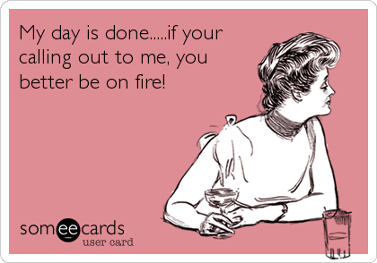 My day is done.....if your
calling out to me, you
better be on fire!