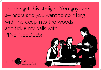 Let me get this straight. You guys are
swingers and you want to go hiking
with me deep into the woods
and tickle my balls with....... 
PINE NEEDLES?