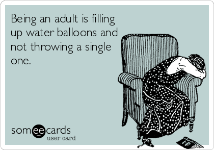 Being an adult is filling
up water balloons and
not throwing a single
one.