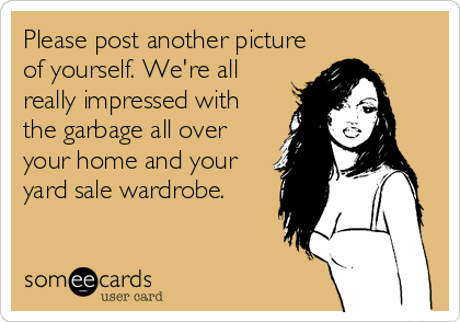 Please post another picture
of yourself. We're all
really impressed with
the garbage all over
your home and your
yard sale wardrobe.