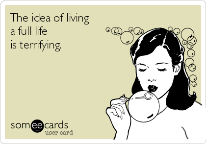 The idea of living
a full life
is terrifying.