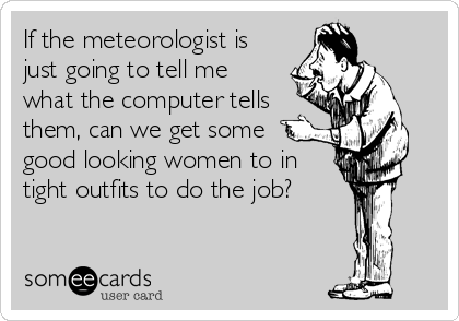 If the meteorologist is
just going to tell me
what the computer tells
them, can we get some
good looking women to in
tight outfits to do the job?