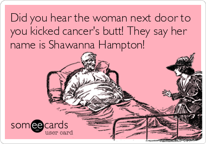 Did you hear the woman next door to
you kicked cancer's butt! They say her
name is Shawanna Hampton!