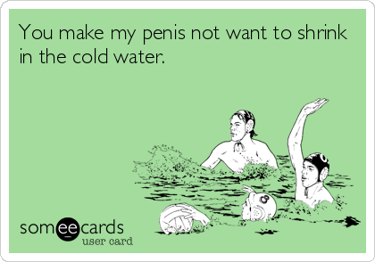You make my penis not want to shrink
in the cold water.