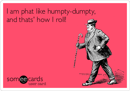 I am phat like humpty-dumpty, 
and thats' how I roll!