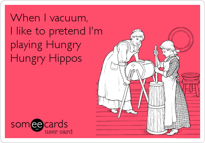 When I vacuum,
I like to pretend I'm 
playing Hungry
Hungry Hippos
