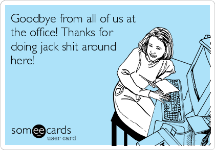 Goodbye from all of us at
the office! Thanks for
doing jack shit around
here!