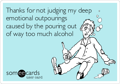 Thanks for not judging my deep
emotional outpourings
caused by the pouring out
of way too much alcohol