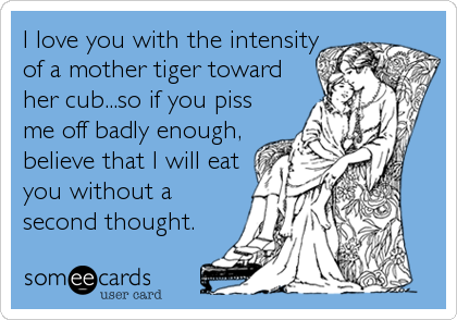 I love you with the intensity
of a mother tiger toward
her cub...so if you piss
me off badly enough,
believe that I will eat
you without a<br%