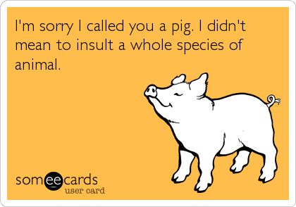 I'm sorry I called you a pig. I didn't
mean to insult a whole species of
animal.