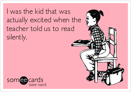 I was the kid that was
actually excited when the
teacher told us to read
silently.