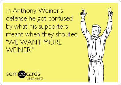 In Anthony Weiner's 
defense he got confused
by what his supporters
meant when they shouted, 
"WE WANT MORE
WEINER!"