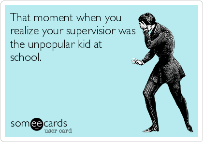 That moment when you
realize your supervisior was
the unpopular kid at
school.