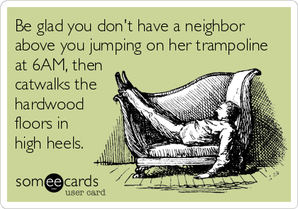 Be glad you don't have a neighbor
above you jumping on her trampoline
at 6AM, then
catwalks the
hardwood
floors in
high heels.
