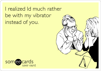 I realized Id much rather
be with my vibrator
instead of you.