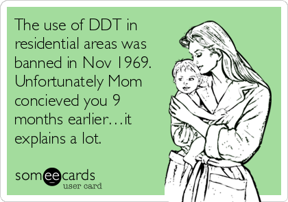 The use of DDT in
residential areas was
banned in Nov 1969.
Unfortunately Mom
concieved you 9
months earlier…it
explains a lot.
