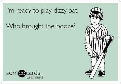 I'm ready to play dizzy bat. 

Who brought the booze?